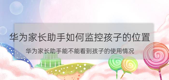 华为家长助手如何监控孩子的位置 华为家长助手能不能看到孩子的使用情况？